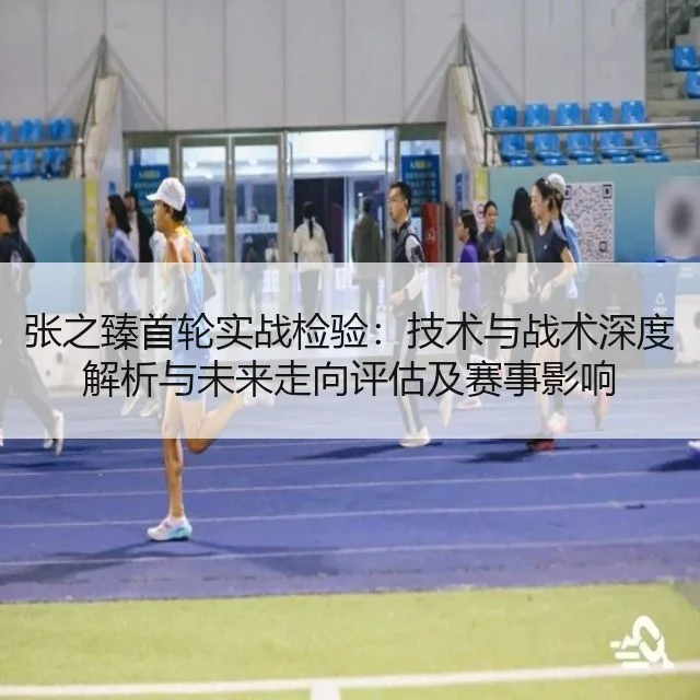 张之臻首轮实战检验:技术与战术深度解析与未来走向评估及赛事影响